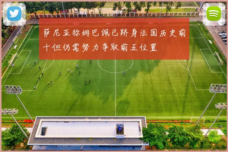萨尼亚称姆巴佩已跻身法国历史前十但仍需努力争取前五位置