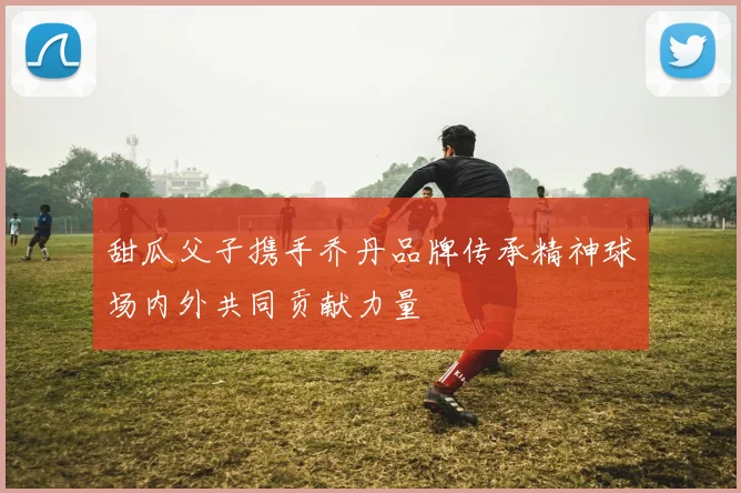 甜瓜父子携手乔丹品牌传承精神球场内外共同贡献力量