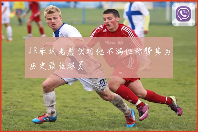 JR承认老詹仍对他不满但称赞其为历史最佳球员
