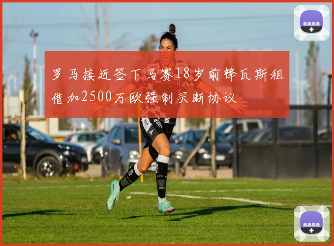 罗马接近签下马赛18岁前锋瓦斯租借加2500万欧强制买断协议