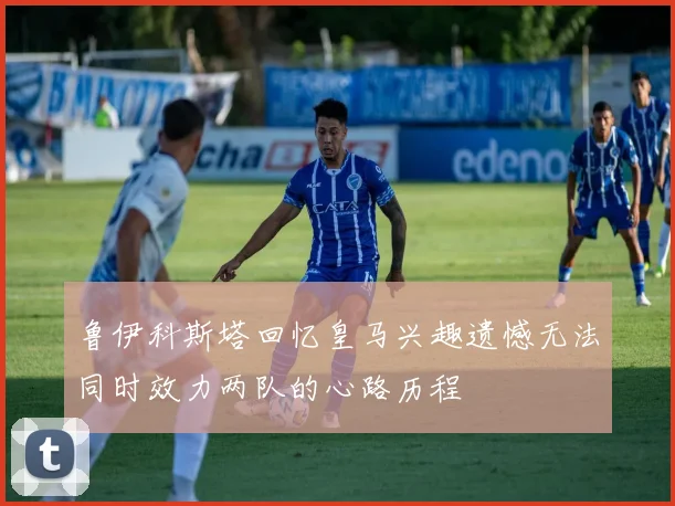 鲁伊科斯塔回忆皇马兴趣遗憾无法同时效力两队的心路历程