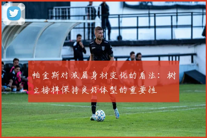 帕金斯对浓眉身材变化的看法：树立榜样保持良好体型的重要性