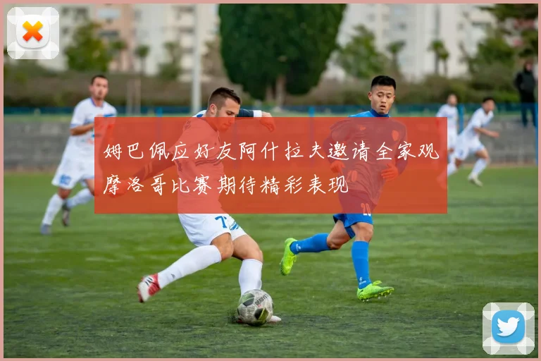 姆巴佩应好友阿什拉夫邀请全家观摩洛哥比赛期待精彩表现