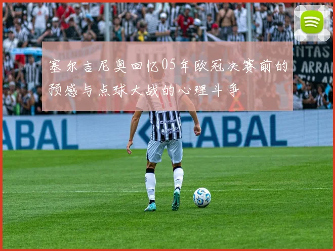 塞尔吉尼奥回忆05年欧冠决赛前的预感与点球大战的心理斗争