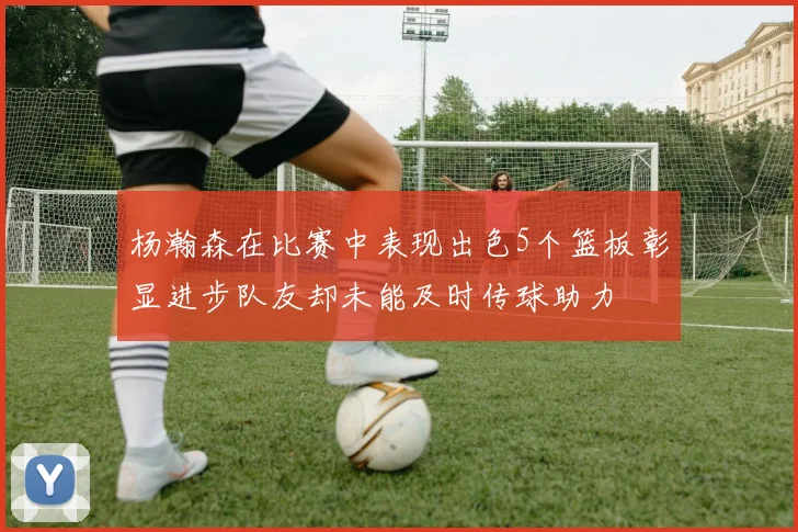 杨瀚森在比赛中表现出色5个篮板彰显进步队友却未能及时传球助力