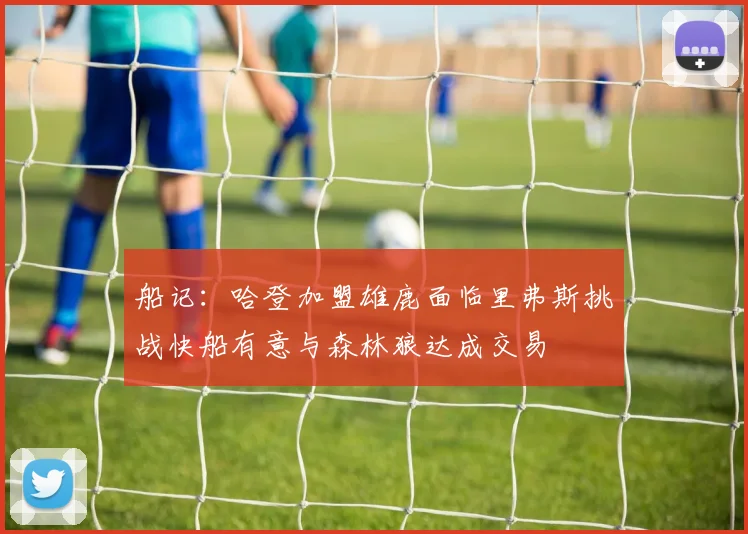 船记：哈登加盟雄鹿面临里弗斯挑战快船有意与森林狼达成交易