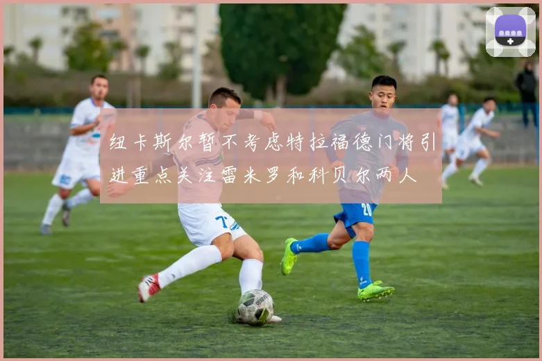 纽卡斯尔暂不考虑特拉福德门将引进重点关注雷米罗和科贝尔两人