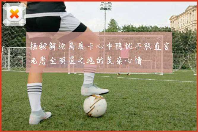 杨毅解读乌度卡心中隐忧不敢直言老詹全明星之选的复杂心情