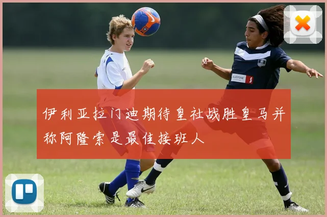 伊利亚拉门迪期待皇社战胜皇马并称阿隆索是最佳接班人