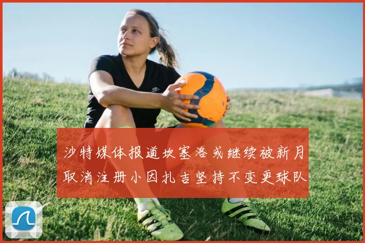 沙特媒体报道坎塞洛或继续被新月取消注册小因扎吉坚持不变更球队名单