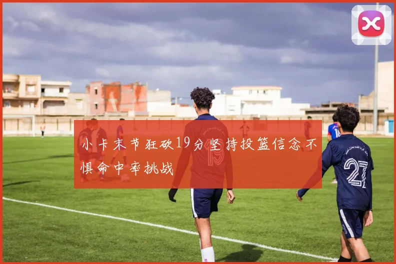 小卡末节狂砍19分坚持投篮信念不惧命中率挑战