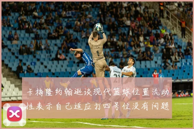 卡梅隆约翰逊谈现代篮球位置流动性表示自己适应打四号位没有问题