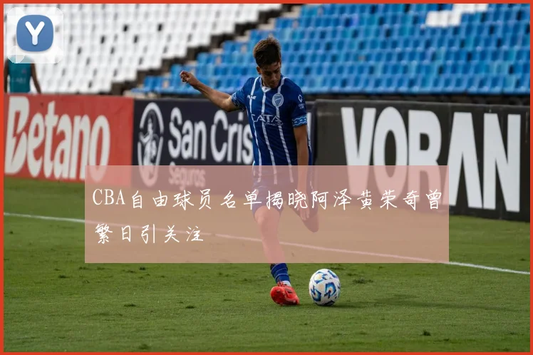 CBA自由球员名单揭晓阿泽黄荣奇曾繁日引关注