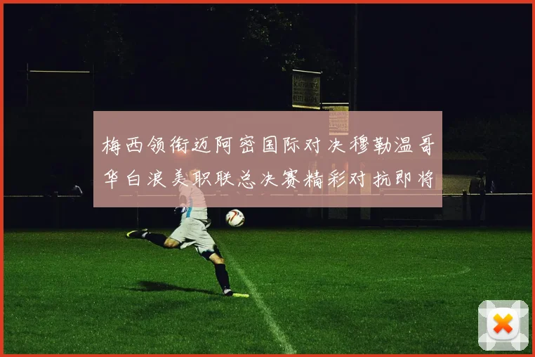 梅西领衔迈阿密国际对决穆勒温哥华白浪美职联总决赛精彩对抗即将上演