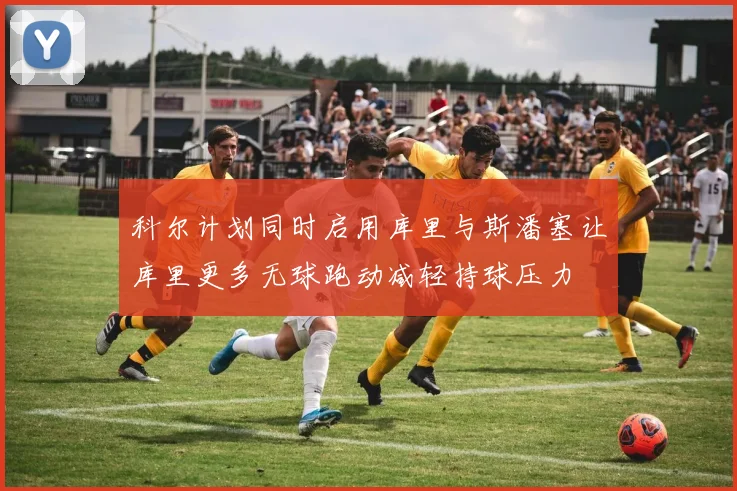 科尔计划同时启用库里与斯潘塞让库里更多无球跑动减轻持球压力