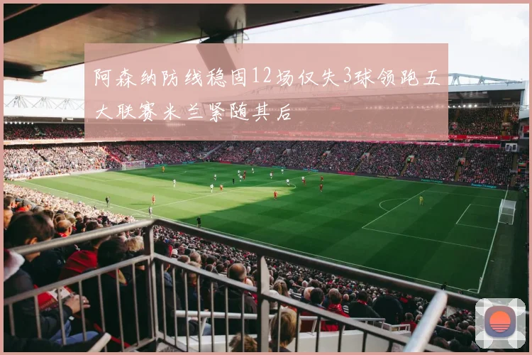 阿森纳防线稳固12场仅失3球领跑五大联赛米兰紧随其后