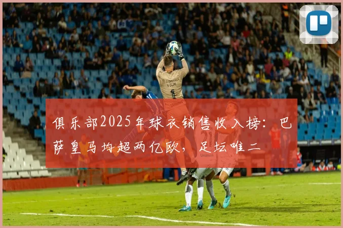俱乐部2025年球衣销售收入榜：巴萨皇马均超两亿欧，足坛唯二
