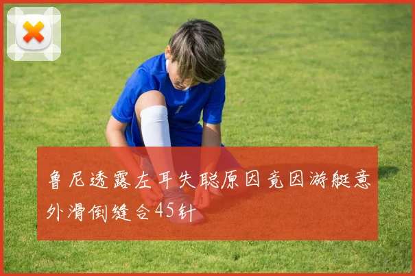 鲁尼透露左耳失聪原因竟因游艇意外滑倒缝合45针
