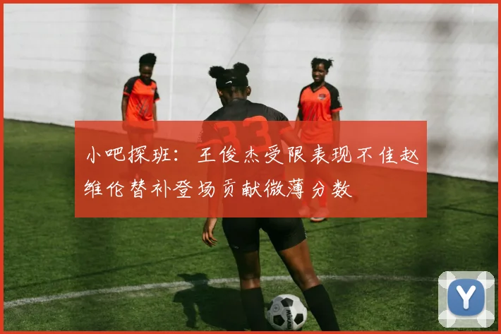 小吧探班：王俊杰受限表现不佳赵维伦替补登场贡献微薄分数