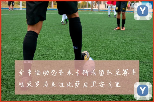 全市场动态齐米卡斯或留队至赛季结束罗马关注比萨后卫安戈里