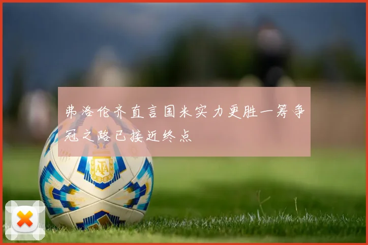 弗洛伦齐直言国米实力更胜一筹争冠之路已接近终点