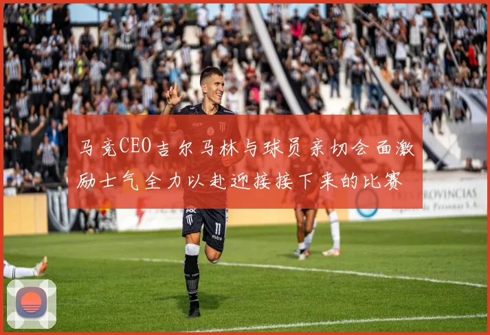 马竞CEO吉尔马林与球员亲切会面激励士气全力以赴迎接接下来的比赛