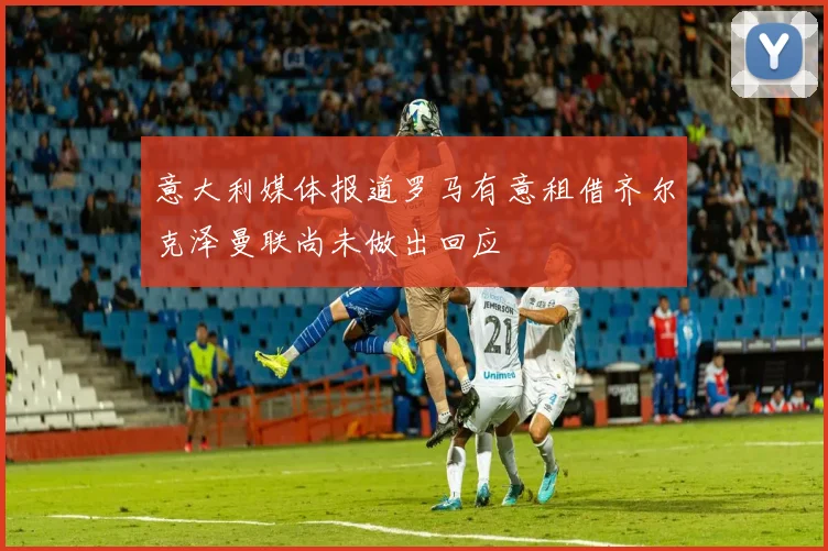 意大利媒体报道罗马有意租借齐尔克泽曼联尚未做出回应