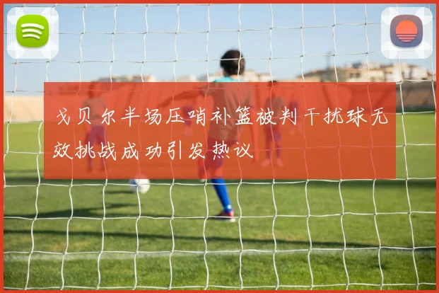 戈贝尔半场压哨补篮被判干扰球无效挑战成功引发热议