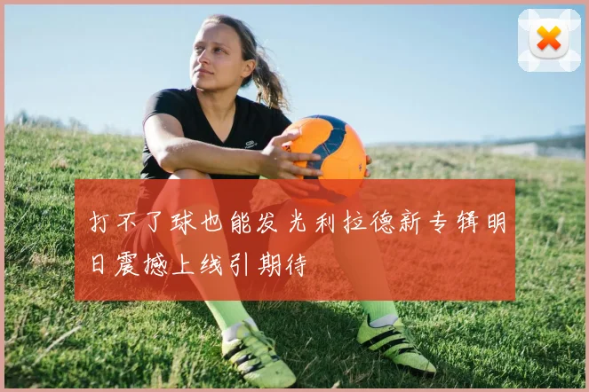 打不了球也能发光利拉德新专辑明日震撼上线引期待