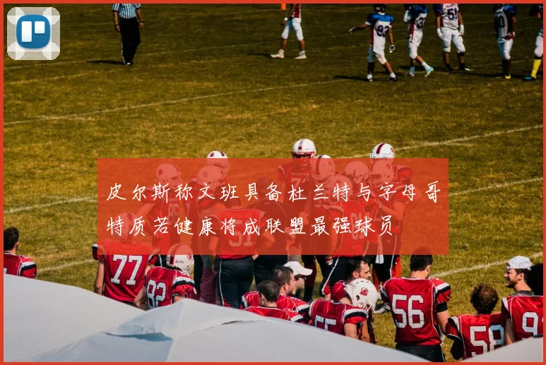皮尔斯称文班具备杜兰特与字母哥特质若健康将成联盟最强球员