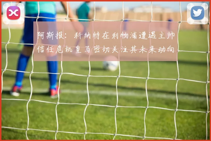 阿斯报：科纳特在利物浦遭遇主帅信任危机皇马密切关注其未来动向