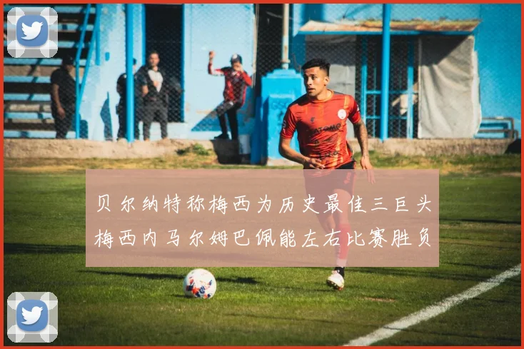 贝尔纳特称梅西为历史最佳三巨头梅西内马尔姆巴佩能左右比赛胜负