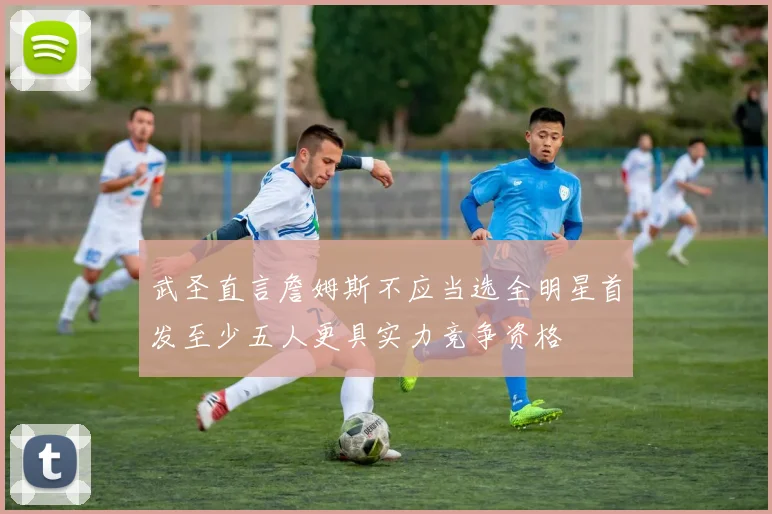 武圣直言詹姆斯不应当选全明星首发至少五人更具实力竞争资格