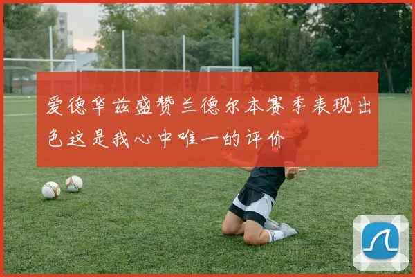 爱德华兹盛赞兰德尔本赛季表现出色这是我心中唯一的评价