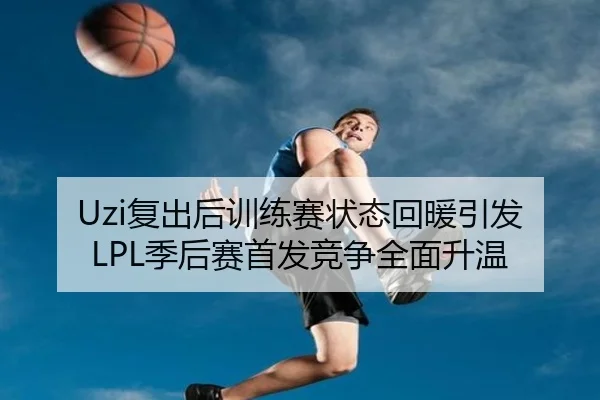Uzi复出后训练赛状态回暖引发LPL季后赛首发竞争全面升温 | SabaSports